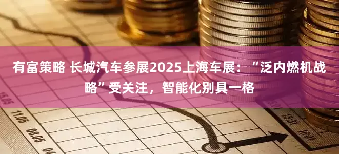 有富策略 长城汽车参展2025上海车展：“泛内燃机战略”受关注，智能化别具一格