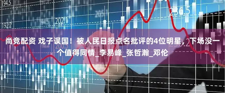尚竞配资 戏子误国！被人民日报点名批评的4位明星，下场没一个值得同情_李易峰_张哲瀚_邓伦