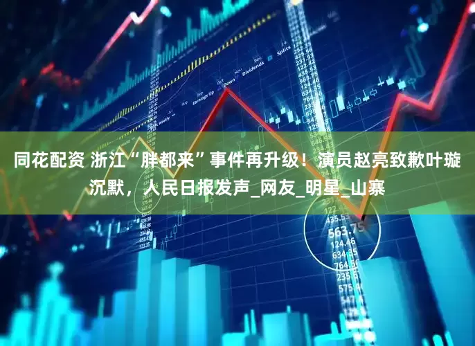 同花配资 浙江“胖都来”事件再升级！演员赵亮致歉叶璇沉默，人民日报发声_网友_明星_山寨