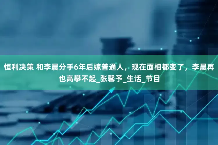 恒利决策 和李晨分手6年后嫁普通人，现在面相都变了，李晨再也高攀不起_张馨予_生活_节目