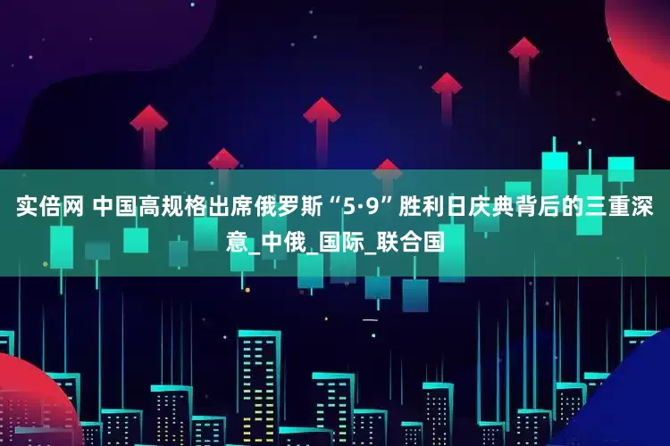 实倍网 中国高规格出席俄罗斯“5·9”胜利日庆典背后的三重深意_中俄_国际_联合国