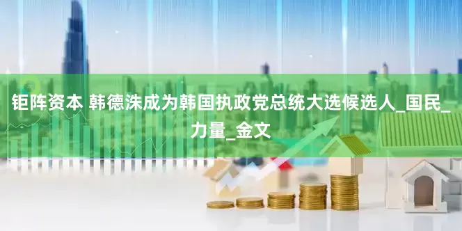 钜阵资本 韩德洙成为韩国执政党总统大选候选人_国民_力量_金文