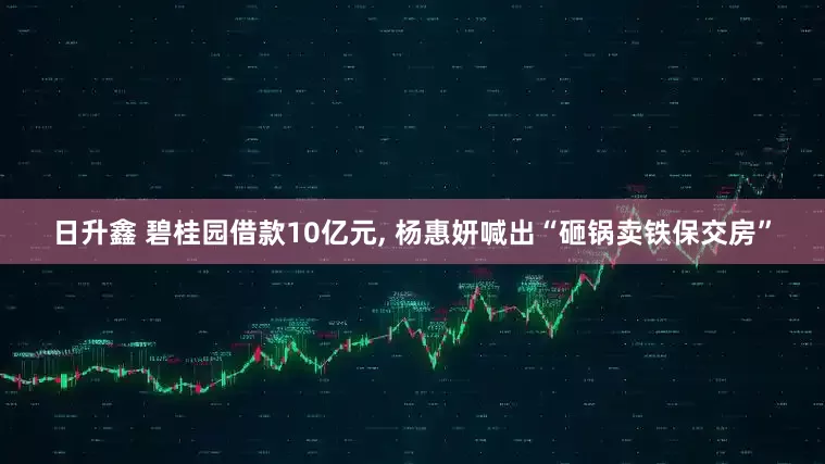 日升鑫 碧桂园借款10亿元, 杨惠妍喊出“砸锅卖铁保交房”