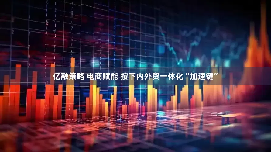 亿融策略 电商赋能 按下内外贸一体化“加速键”