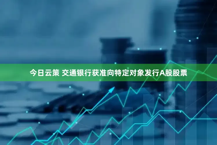 今日云策 交通银行获准向特定对象发行A股股票