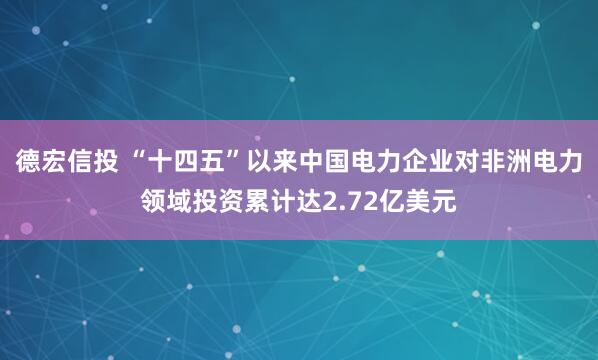 德宏信投 “十四五”以来中国电力企业对非洲电力领域投资累计达2.72亿美元
