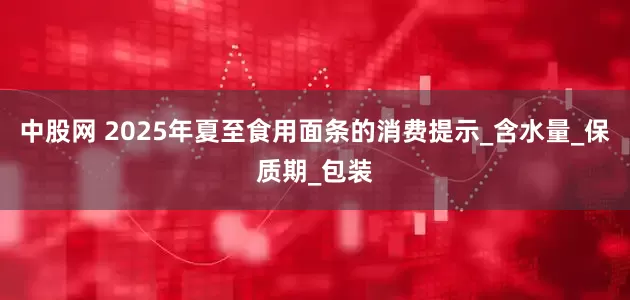 中股网 2025年夏至食用面条的消费提示_含水量_保质期_包装