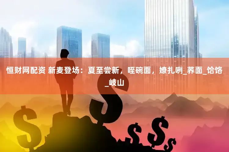 恒财网配资 新麦登场：夏至尝新，咥碗面，嫽扎咧_荞面_饸饹_岐山