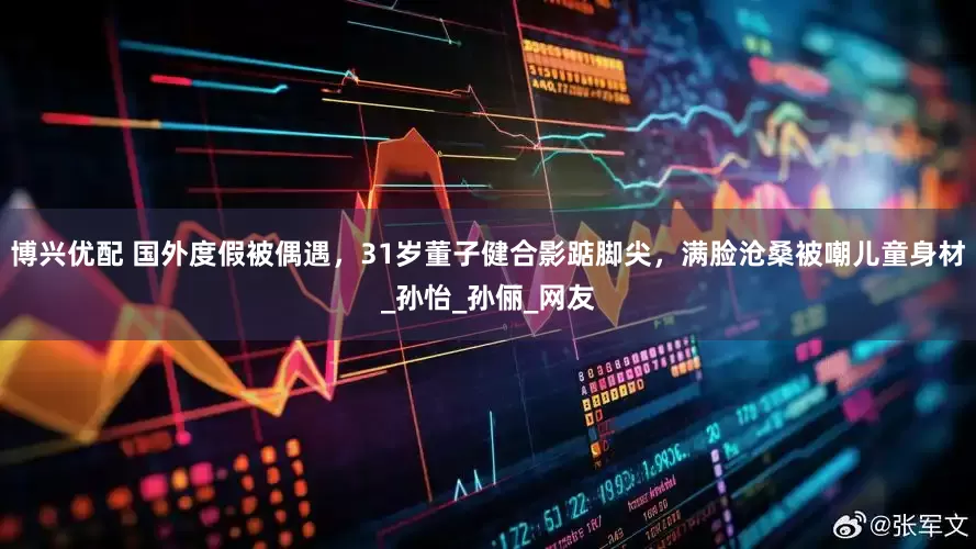 博兴优配 国外度假被偶遇，31岁董子健合影踮脚尖，满脸沧桑被嘲儿童身材_孙怡_孙俪_网友
