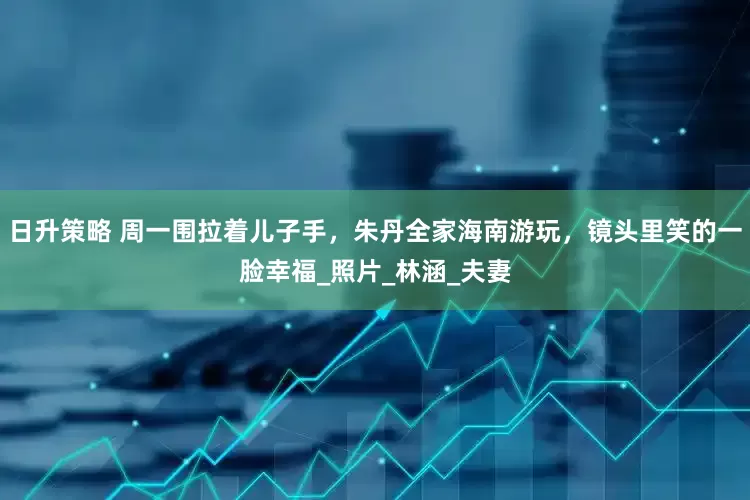 日升策略 周一围拉着儿子手，朱丹全家海南游玩，镜头里笑的一脸幸福_照片_林涵_夫妻