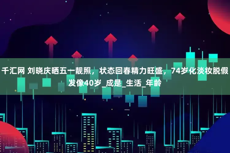 千汇网 刘晓庆晒五一靓照，状态回春精力旺盛，74岁化淡妆脱假发像40岁_成是_生活_年龄