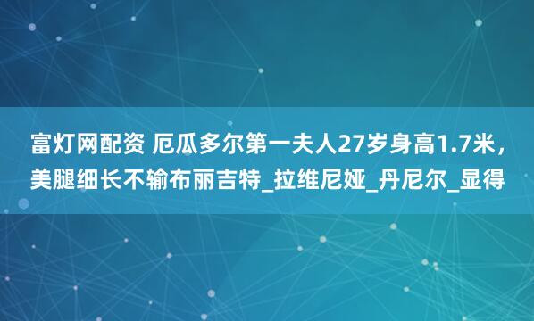 富灯网配资 厄瓜多尔第一夫人27岁身高1.7米，美腿细长不输布丽吉特_拉维尼娅_丹尼尔_显得