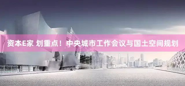 资本E家 划重点！中央城市工作会议与国土空间规划