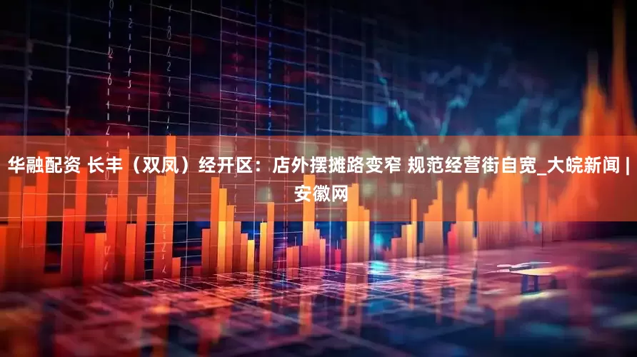 华融配资 长丰（双凤）经开区：店外摆摊路变窄 规范经营街自宽_大皖新闻 | 安徽网