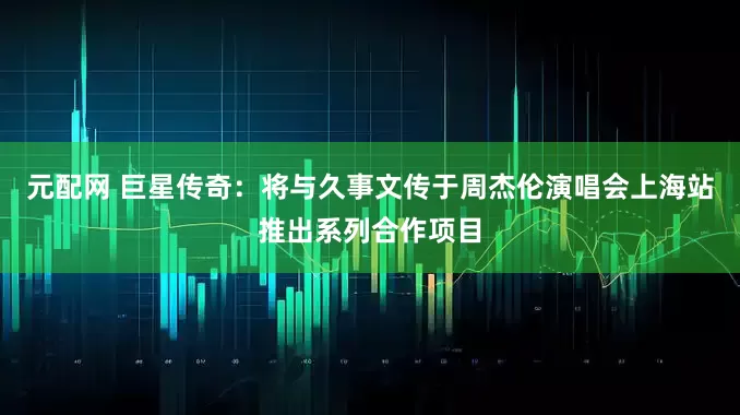 元配网 巨星传奇：将与久事文传于周杰伦演唱会上海站推出系列合作项目