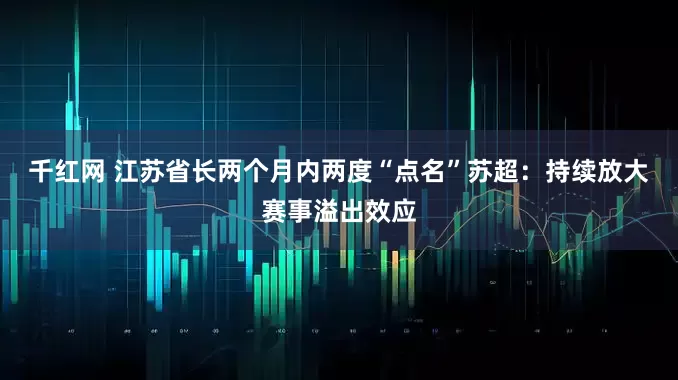 千红网 江苏省长两个月内两度“点名”苏超：持续放大赛事溢出效应