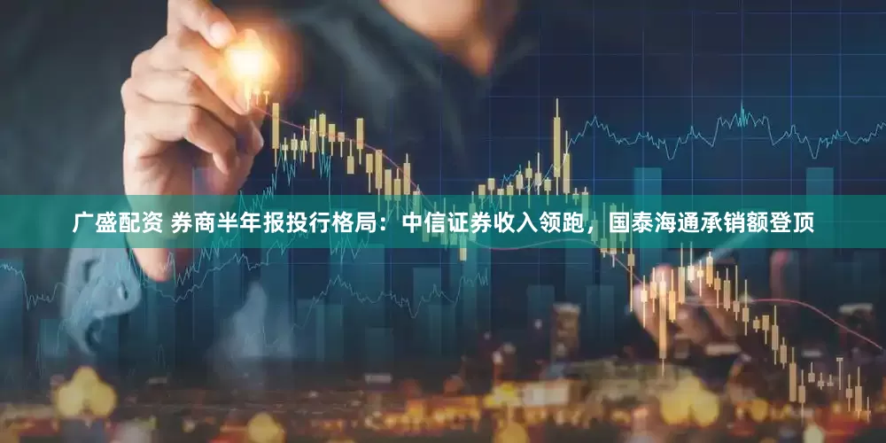 广盛配资 券商半年报投行格局：中信证券收入领跑，国泰海通承销额登顶
