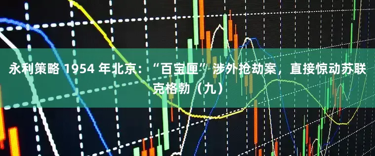 永利策略 1954 年北京:“百宝匣” 涉外抢劫案,直接惊动苏联克格勃(九)