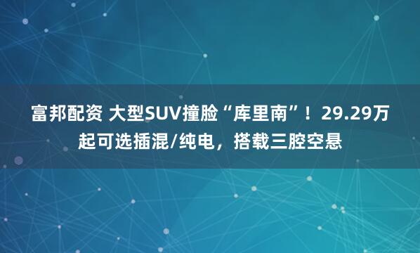 富邦配资 大型SUV撞脸“库里南”！29.29万起可选插混/纯电，搭载三腔空悬
