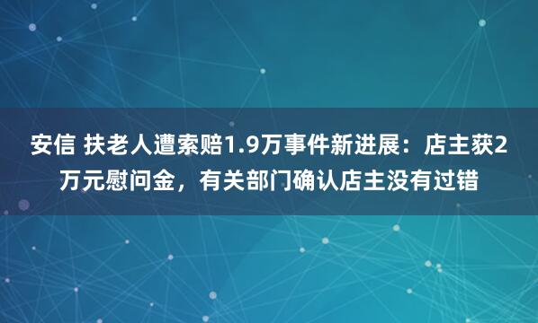 安信 扶老人遭索赔1.9万事件新进展：店主获2万元慰问金，有关部门确认店主没有过错